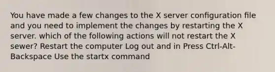 You have made a few changes to the X server conﬁguration ﬁle and you need to implement the changes by restarting the X server. which of the following actions will not restart the X sewer? Restart the computer Log out and in Press Ctrl-Alt-Backspace Use the startx command