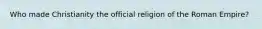 Who made Christianity the official religion of the Roman Empire?