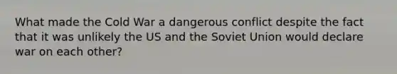 What made the Cold War a dangerous conflict despite the fact that it was unlikely the US and the Soviet Union would declare war on each other?