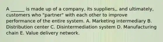 A ______ is made up of a company, its suppliers,, and ultimately, customers who "partner" with each other to improve performance of the entire system. A. Marketing intermediary B. Distribution center C. Disintermediation system D. Manufacturing chain E. Value delivery network.