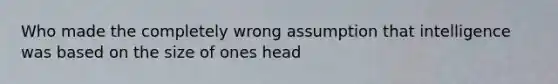 Who made the completely wrong assumption that intelligence was based on the size of ones head