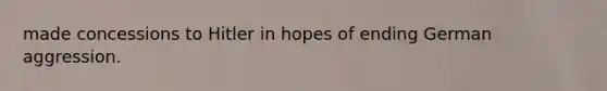 made concessions to Hitler in hopes of ending German aggression.