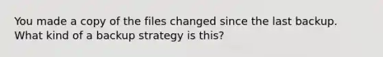 You made a copy of the files changed since the last backup. What kind of a backup strategy is this?