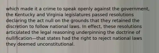 which made it a crime to speak openly against the government, the Kentucky and Virginia legislatures passed resolutions declaring the act null on the grounds that they retained the discretion to follow national laws. In effect, these resolutions articulated the legal reasoning underpinning the doctrine of nullification—that states had the right to reject national laws they deemed unconstitutional.