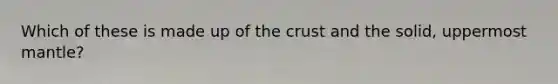 Which of these is made up of the crust and the solid, uppermost mantle?