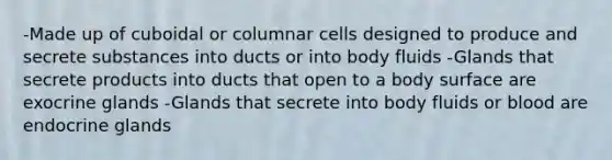 -Made up of cuboidal or columnar cells designed to produce and secrete substances into ducts or into body fluids -Glands that secrete products into ducts that open to a body surface are exocrine glands -Glands that secrete into body fluids or blood are endocrine glands