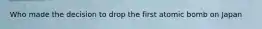 Who made the decision to drop the first atomic bomb on Japan