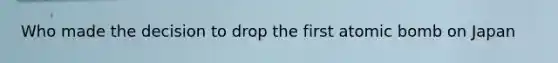 Who made the decision to drop the first atomic bomb on Japan