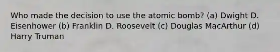 Who made the decision to use the atomic bomb? (a) Dwight D. Eisenhower (b) Franklin D. Roosevelt (c) Douglas MacArthur (d) Harry Truman