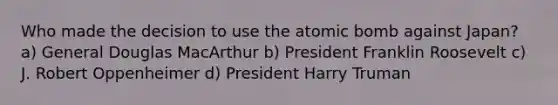 Who made the decision to use the atomic bomb against Japan? a) General Douglas MacArthur b) President Franklin Roosevelt c) J. Robert Oppenheimer d) President Harry Truman