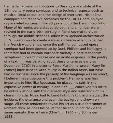 He made decisive contributions to the scope and style of the 18th-century opéra comique, and to technical aspects such as musical 'local colour' and the design of overtures. His opéras comiques and recitative comedies for the Paris Opéra enjoyed unparalleled success in the 20 years up to the French Revolution. Many of his works were staged abroad, and a number were revived in the early 19th century in Paris: several survived through the middle decades, albeit with updated orchestration. ___'s mission was to create a musical-theatrical language that the French would enjoy, once the path for composed opéra comique had been opened up by Duni, Philidor and Monsigny. It therefore had to contain italianate melody, a post-Mannheim symphonic forward impulse and an acute response to the poetry of a text. ___ was thinking about these criteria as early as December 1767; in a letter to Padre Martini he wrote, 'Many [in France] have tried to write music in the Italian taste, but have had no success, since the prosody of the language was incorrect; I believe I have overcome this problem'. Harmony was less important to him; like Rousseau, he placed his faith in the expressive power of melody. In addition, ___ conceived his art to be entirely at one with the dramatic style and substance of his chosen libretto. Music had to bend faithfully to the character, the incident, the utterance and even the background shown on stage. All these tendencies reveal his art as a true forerunner of Romanticism, as does his belief that he should not tackle the same operatic theme twice (Charlton, 1986 and Schneider, 1988).