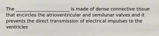 The ________________________ is made of dense connective tissue that encircles the atrioventricular and semilunar valves and it prevents the direct transmission of electrical impulses to the ventricles