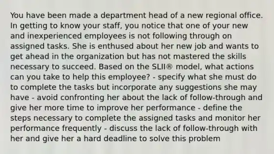 You have been made a department head of a new regional office. In getting to know your staff, you notice that one of your new and inexperienced employees is not following through on assigned tasks. She is enthused about her new job and wants to get ahead in the organization but has not mastered the skills necessary to succeed. Based on the SLII® model, what actions can you take to help this employee? - specify what she must do to complete the tasks but incorporate any suggestions she may have - avoid confronting her about the lack of follow-through and give her more time to improve her performance - define the steps necessary to complete the assigned tasks and monitor her performance frequently - discuss the lack of follow-through with her and give her a hard deadline to solve this problem