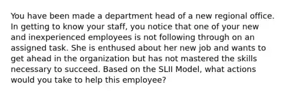 You have been made a department head of a new regional office. In getting to know your staff, you notice that one of your new and inexperienced employees is not following through on an assigned task. She is enthused about her new job and wants to get ahead in the organization but has not mastered the skills necessary to succeed. Based on the SLII Model, what actions would you take to help this employee?