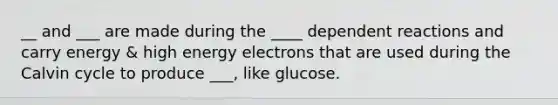 __ and ___ are made during the ____ dependent reactions and carry energy & high energy electrons that are used during the Calvin cycle to produce ___, like glucose.