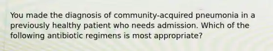 You made the diagnosis of community-acquired pneumonia in a previously healthy patient who needs admission. Which of the following antibiotic regimens is most appropriate?