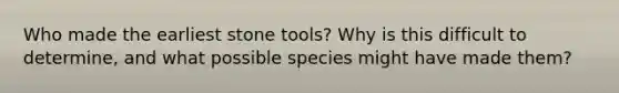 Who made the earliest stone tools? Why is this difficult to determine, and what possible species might have made them?