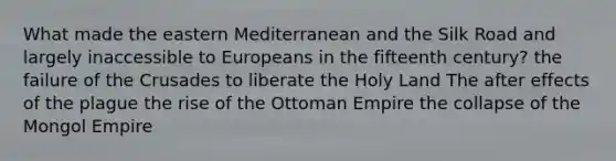 What made the eastern Mediterranean and the Silk Road and largely inaccessible to Europeans in the fifteenth century? the failure of the Crusades to liberate the Holy Land The after effects of the plague the rise of the Ottoman Empire the collapse of the Mongol Empire