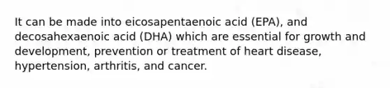 It can be made into eicosapentaenoic acid (EPA), and decosahexaenoic acid (DHA) which are essential for growth and development, prevention or treatment of heart disease, hypertension, arthritis, and cancer.