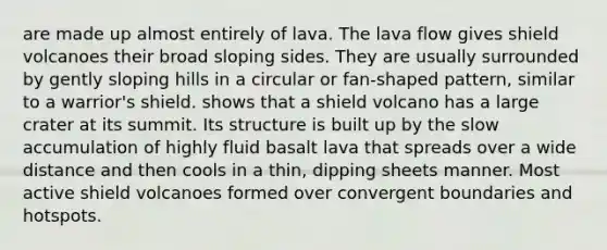 are made up almost entirely of lava. The lava flow gives shield volcanoes their broad sloping sides. They are usually surrounded by gently sloping hills in a circular or fan-shaped pattern, similar to a warrior's shield. shows that a shield volcano has a large crater at its summit. Its structure is built up by the slow accumulation of highly fluid basalt lava that spreads over a wide distance and then cools in a thin, dipping sheets manner. Most active shield volcanoes formed over convergent boundaries and hotspots.