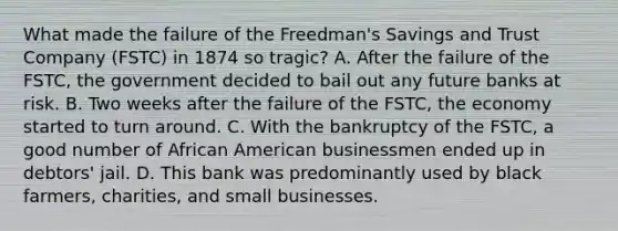 What made the failure of the Freedman's Savings and Trust Company (FSTC) in 1874 so tragic? A. After the failure of the FSTC, the government decided to bail out any future banks at risk. B. Two weeks after the failure of the FSTC, the economy started to turn around. C. With the bankruptcy of the FSTC, a good number of African American businessmen ended up in debtors' jail. D. This bank was predominantly used by black farmers, charities, and small businesses.