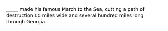 _____ made his famous March to the Sea, cutting a path of destruction 60 miles wide and several hundred miles long through Georgia.