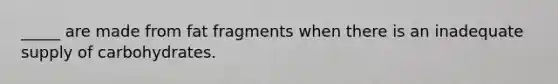 _____ are made from fat fragments when there is an inadequate supply of carbohydrates.​