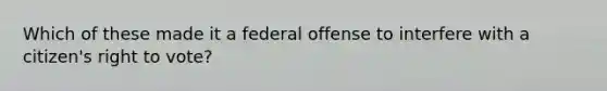 Which of these made it a federal offense to interfere with a citizen's right to vote?