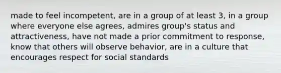 made to feel incompetent, are in a group of at least 3, in a group where everyone else agrees, admires group's status and attractiveness, have not made a prior commitment to response, know that others will observe behavior, are in a culture that encourages respect for social standards