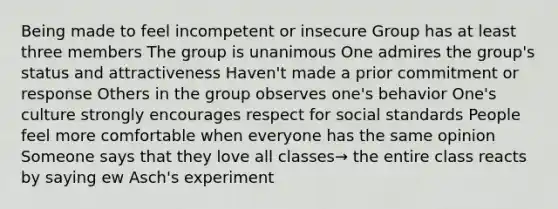 Being made to feel incompetent or insecure Group has at least three members The group is unanimous One admires the group's status and attractiveness Haven't made a prior commitment or response Others in the group observes one's behavior One's culture strongly encourages respect for social standards People feel more comfortable when everyone has the same opinion Someone says that they love all classes→ the entire class reacts by saying ew Asch's experiment