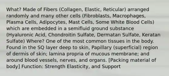 What? Made of Fibers (Collagen, Elastic, Reticular) arranged randomly and many other cells (Fibroblasts, Macrophages, Plasma Cells, Adipocytes, Mast Cells, Some White Blood Cells) which are embedded in a semifluid ground substance (Hyaluronic Acid, Chondroitin Sulfate, Dermatan Sulfate, Keratan Sulfate) Where? One of the most common tissues in the body. Found in the SQ layer deep to skin, Papillary (superficial) region of dermis of skin; lamina propria of mucous membrane; and around blood vessels, nerves, and organs. [Packing material of body] Function: Strength Elasticity, and Support