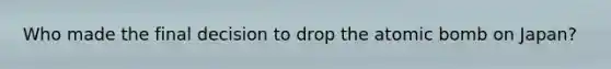 Who made the final decision to drop the atomic bomb on Japan?