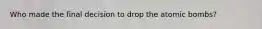 Who made the final decision to drop the atomic bombs?