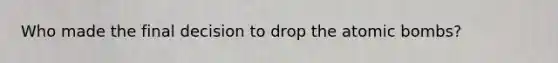 Who made the final decision to drop the atomic bombs?