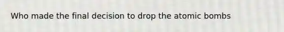 Who made the final decision to drop the atomic bombs