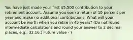 You have just made your first 5,500 contribution to your retirement account. Assume you earn a return of 10 percent per year and make no additional contributions. What will your account be worth when you retire in 45 years? (Do not round intermediate calculations and round your answer to 2 decimal places, e.g., 32.16.) Future value - ?