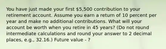 You have just made your first 5,500 contribution to your retirement account. Assume you earn a return of 10 percent per year and make no additional contributions. What will your account be worth when you retire in 45 years? (Do not round intermediate calculations and round your answer to 2 decimal places, e.g., 32.16.) Future value - ?