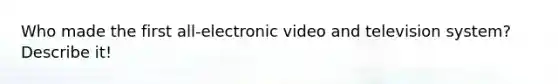 Who made the first all-electronic video and television system? Describe it!