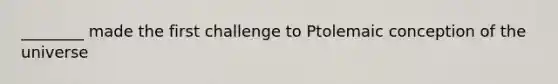 ________ made the first challenge to Ptolemaic conception of the universe