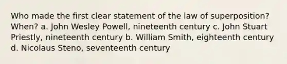 Who made the first clear statement of the law of superposition? When? a. John Wesley Powell, nineteenth century c. John Stuart Priestly, nineteenth century b. William Smith, eighteenth century d. Nicolaus Steno, seventeenth century