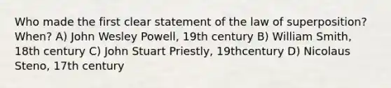 Who made the first clear statement of the law of superposition? When? A) John Wesley Powell, 19th century B) William Smith, 18th century C) John Stuart Priestly, 19thcentury D) Nicolaus Steno, 17th century