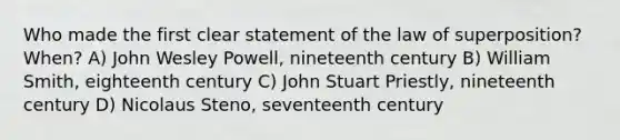 Who made the first clear statement of the law of superposition? When? A) John Wesley Powell, nineteenth century B) William Smith, eighteenth century C) John Stuart Priestly, nineteenth century D) Nicolaus Steno, seventeenth century