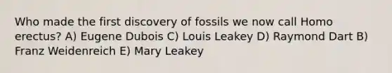 Who made the first discovery of fossils we now call Homo erectus? A) Eugene Dubois C) Louis Leakey D) Raymond Dart B) Franz Weidenreich E) Mary Leakey