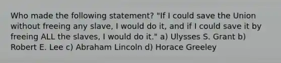 Who made the following statement? "If I could save the Union without freeing any slave, I would do it, and if I could save it by freeing ALL the slaves, I would do it." a) Ulysses S. Grant b) Robert E. Lee c) Abraham Lincoln d) Horace Greeley