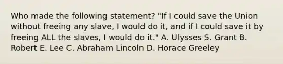 Who made the following statement? "If I could save the Union without freeing any slave, I would do it, and if I could save it by freeing ALL the slaves, I would do it." A. Ulysses S. Grant B. Robert E. Lee C. Abraham Lincoln D. Horace Greeley