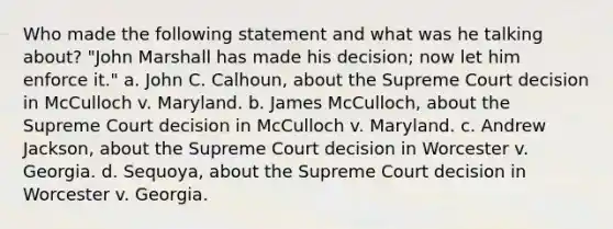 Who made the following statement and what was he talking about? "John Marshall has made his decision; now let him enforce it." a. John C. Calhoun, about the Supreme Court decision in McCulloch v. Maryland. b. James McCulloch, about the Supreme Court decision in McCulloch v. Maryland. c. Andrew Jackson, about the Supreme Court decision in Worcester v. Georgia. d. Sequoya, about the Supreme Court decision in Worcester v. Georgia.