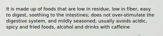 It is made up of foods that are low in residue, low in fiber, easy to digest, soothing to the intestines; does not over-stimulate the digestive system, and mildly seasoned; usually avoids acidic, spicy and fried foods, alcohol and drinks with caffeine