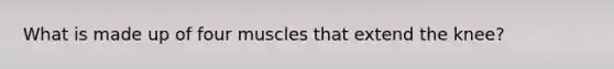 What is made up of four muscles that extend the knee?