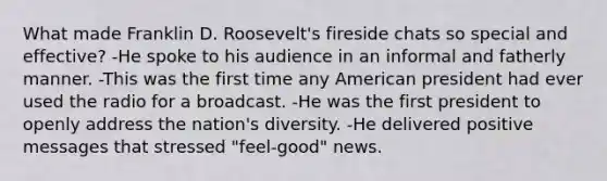 What made Franklin D. Roosevelt's fireside chats so special and effective? -He spoke to his audience in an informal and fatherly manner. -This was the first time any American president had ever used the radio for a broadcast. -He was the first president to openly address the nation's diversity. -He delivered positive messages that stressed "feel-good" news.