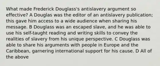 What made Frederick Douglass's antislavery argument so effective? A Douglas was the editor of an antislavery publication; this gave him access to a wide audience when sharing his message. B Douglass was an escaped slave, and he was able to use his self-taught reading and writing skills to convey the realities of slavery from his unique perspective. C Douglass was able to share his arguments with people in Europe and the Caribbean, garnering international support for his cause. D All of the above